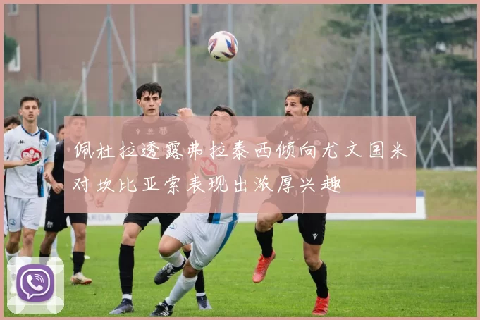佩杜拉透露弗拉泰西倾向尤文国米对坎比亚索表现出浓厚兴趣