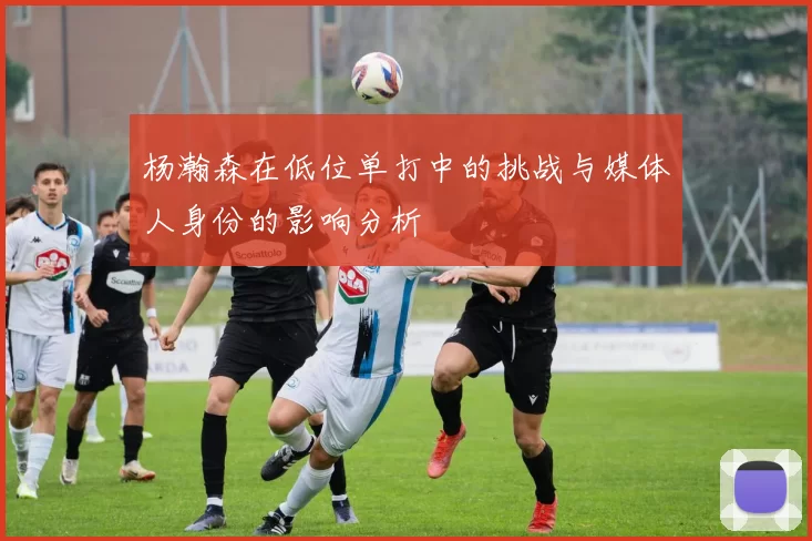 杨瀚森在低位单打中的挑战与媒体人身份的影响分析